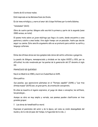 Consta de 63 octavas reales.
Está inspirada en las Metamorfosis de Ovidio.
Es de tema mitológico, y narra el amor del cíclope Polifemo por la nimfa Galatea.
“Soledades” (1613)
Obra de cuatro partes. Góngora sólo escribió la primera y parte de la segunda (unos
2000 versos, en total)
El poema trata sobre un joven náufrago que llega a la costa, donde encuentra a unos
pastores y asiste a unas bodas. Vive algún tiempo con un pescador, hasta que decide
seguir su camino. Este sencillo argumento sólo es un pretexto para exhibir su estilo y
lenguaje culterano.

Estas dos últimas obras son los ejemplos más claros del estilo culterano o gongorino.
La poesía de Góngora, menospreciada y olvidada en los siglos XVIII y XIX, por su
dificultad, ha sido revalorada por los poetas de la generación del 27 durante el siglo
XX.
FRANCISCO DE QUEVEDO
Nació en Madrid en 1580 y murió en Ciudad Real en 1645.
Obra poética
Sus poesías, que aparecieron póstumas en el “Parnaso español” (1648) y “Las tres
últimas musas” (1670) son, en gran parte, de orientación conceptista.
En ellas se muestra el ingenio expresivo, el juego de ideas o conceptos, las antítesis,
las paradojas...
Aunque su obra es muy amplia y variada, sus poemas pueden clasificarse en tres
grandes grupos:
 Las obras de temafilosófico-moral.
Expresan el pesimismo del autor y de la época, así como su visión desengañada del
mundo y de la vida (el paso del tiempo, la fugacidad de la vida...)

 