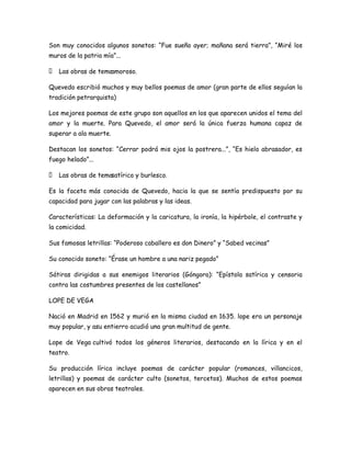 Son muy conocidos algunos sonetos: “Fue sueño ayer; mañana será tierra”, “Miré los
muros de la patria mía”...
 Las obras de temaamoroso.
Quevedo escribió muchos y muy bellos poemas de amor (gran parte de ellos seguían la
tradición petrarquista)
Los mejores poemas de este grupo son aquellos en los que aparecen unidos el tema del
amor y la muerte. Para Quevedo, el amor será la única fuerza humana capaz de
superar a ala muerte.
Destacan los sonetos: “Cerrar podrá mis ojos la postrera...”, “Es hielo abrasador, es
fuego helado”...
 Las obras de temasatírico y burlesco.
Es la faceta más conocida de Quevedo, hacia la que se sentía predispuesto por su
capacidad para jugar con las palabras y las ideas.
Características: La deformación y la caricatura, la ironía, la hipérbole, el contraste y
la comicidad.
Sus famosas letrillas: “Poderoso caballero es don Dinero” y “Sabed vecinas”
Su conocido soneto: “Érase un hombre a una nariz pegado”
Sátiras dirigidas a sus enemigos literarios (Góngora): “Epístola satírica y censoria
contra las costumbres presentes de los castellanos”
LOPE DE VEGA
Nació en Madrid en 1562 y murió en la misma ciudad en 1635. lope era un personaje
muy popular, y asu entierro acudió una gran multitud de gente.
Lope de Vega cultivó todos los géneros literarios, destacando en la lírica y en el
teatro.
Su producción lírica incluye poemas de carácter popular (romances, villancicos,
letrillas) y poemas de carácter culto (sonetos, tercetos). Muchos de estos poemas
aparecen en sus obras teatrales.

 