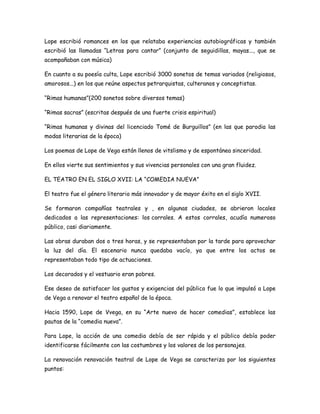 Lope escribió romances en los que relataba experiencias autobiográficas y también
escribió las llamadas “Letras para cantar” (conjunto de seguidillas, mayas..., que se
acompañaban con música)
En cuanto a su poesía culta, Lope escribió 3000 sonetos de temas variados (religiosos,
amorosos...) en los que reúne aspectos petrarquistas, culteranos y conceptistas.
“Rimas humanas”(200 sonetos sobre diversos temas)
“Rimas sacras” (escritas después de una fuerte crisis espiritual)
“Rimas humanas y divinas del licenciado Tomé de Burguillos” (en las que parodia las
modas literarias de la época)
Los poemas de Lope de Vega están llenos de vitslismo y de espontánea sinceridad.
En ellos vierte sus sentimientos y sus vivencias personales con una gran fluidez.
EL TEATRO EN EL SIGLO XVII: LA “COMEDIA NUEVA”
El teatro fue el género literario más innovador y de mayor éxito en el siglo XVII.
Se formaron compañías teatrales y , en algunas ciudades, se abrieron locales
dedicados a las representaciones: los corrales. A estos corrales, acudía numeroso
público, casi diariamente.
Las obras duraban dos o tres horas, y se representaban por la tarde para aprovechar
la luz del día. El escenario nunca quedaba vacío, ya que entre los actos se
representaban todo tipo de actuaciones.
Los decorados y el vestuario eran pobres.
Ese deseo de satisfacer los gustos y exigencias del público fue lo que impulsó a Lope
de Vega a renovar el teatro español de la época.
Hacia 1590, Lope de Vvega, en su “Arte nuevo de hacer comedias”, establece las
pautas de la “comedia nueva”.
Para Lope, la acción de una comedia debía de ser rápida y el público debía poder
identificarse fácilmente con las costumbres y los valores de los personajes.
La renovación renovación teatral de Lope de Vega se caracteriza por los siguientes
puntos:

 