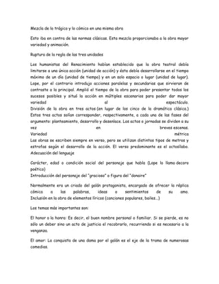 Mezcla de lo trágico y lo cómico en una misma obra
Esto iba en contra de las normas clásicas. Esta mezcla proporcionaba a la obra mayor
variedad y animación.
Ruptura de la regla de las tres unidades
Los humanistas del Renacimiento habían establecido que la obra teatral debía
limitarse a una única acción (unidad de acción) y ésta debía desarrollarse en el tiempo
máximo de un día (unidad de tiempo) y en un solo espacio o lugar (unidad de lugar).
Lope, por el contrario introdujo acciones paralelas y secundarias que sirvieran de
contraste a la principal. Amplió el tiempo de la obra para poder presentar todos los
sucesos posibles y situó la acción en múltiples escenarios para poder dar mayor
variedad

al

espectáculo.

División de la obra en tres actos (en lugar de los cinco de la dramática clásica.)
Estos tres actos solían corresponder, respectivamente, a cada una de las fases del
argumento: planteamiento, desarrollo y desenlace. Los actos o jornadas se dividen a su
vez

en

breves escenas.

Variedad

métrica

Las obras se escriben siempre en verso, pero se utilizan distintos tipos de metros y
estrofas según el desarrollo de la acción. El verso predominante es el octosílabo.
Adecuación del lenguaje
Carácter, edad o condición social del personaje que habla (Lope lo llama decoro
poético)
Introducción del personaje del “gracioso” o figura del “donaire”
Normalmente era un criado del galán protagonista, encargado de ofrecer la réplica
cómica

a

las

palabras,

ideas

o

sentimientos

de

su

amo.

Inclusión en la obra de elementos líricos (canciones populares, bailes...)
Los temas más importantes son:
El honor o la honra: Es decir, el buen nombre personal o familiar. Si se pierde, es no
sólo un deber sino un acto de justicia el recobrarlo, recurriendo si es necesario a la
venganza.
El amor: La conquista de una dama por el galán es el eje de la trama de numerosas
comedias.

 