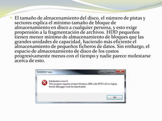 El tamaño de almacenamiento del disco, el número de pistas y sectores explica el mínimo tamaño de bloque de almacenamiento en disco a cualquier persona, y esto exige propensión a la fragmentación de archivos. HDD pequeños tienen menor mínimo de almacenamiento de bloques que las grandes unidades de capacidad, haciendo más eficiente el almacenamiento de pequeños ficheros de datos. Sin embargo, el espacio de almacenamiento de disco de los costos progresivamente menos con el tiempo y nadie parece molestarse acerca de esto.