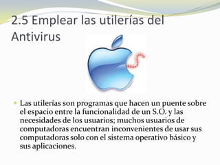 2.5 Emplear las utilerías del AntivirusLas utilerías son programas que hacen un puente sobre el espacio entre la funcionalidad de un S.O. y las necesidades de los usuarios; muchos usuarios de computadoras encuentran inconvenientes de usar sus computadoras solo con el sistema operativo básico y sus aplicaciones. 