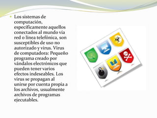 Los sistemas de computación, específicamente aquellos conectados al mundo vía red o línea telefónica, son susceptibles de uso no autorizado y virus. Virus de computadora: Pequeño programa creado por vándalos electrónicos que pueden tener varios efectos indeseables. Los virus se propagan al unirse por cuenta propia a los archivos, usualmente archivos de programas ejecutables.