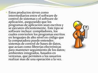 Estos productos sirven como intermediarios entre el software de control de sistemas y el software de aplicación, asegurando que los programas de aplicación sean escritos y se ejecuten eficientemente. Este tipo se software incluye: compiladores, los cuales convierten los programas escritos en lenguajes de alto nivel en código que la computadora puede entender; sistemas de control de bases de datos, que acúan como librerías electrónicas para mantener seguimiento de los datos; ambientes integrados, basados en ventanas, que permiten a los usuarios realizar mas de una operación a la vez.