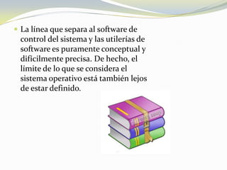 La línea que separa al software de control del sistema y las utilerías de software es puramente conceptual y difícilmente precisa. De hecho, el límite de lo que se considera el sistema operativo está también lejos de estar definido.