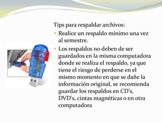 Tips para respaldar archivos:Realice un respaldo mínimo una vez al semestre.Los respaldos no deben de ser guardados en la misma computadora donde se realiza el respaldo, ya que tiene el riesgo de perderse en el mismo momento en que se dañe la información original, se recomienda guardar los respaldos en CD's, DVD's, cintas magnéticas o en otra computadora