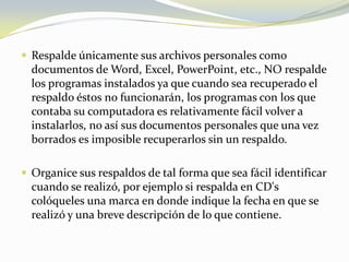Respalde únicamente sus archivos personales como documentos de Word, Excel, PowerPoint, etc., NO respalde los programas instalados ya que cuando sea recuperado el respaldo éstos no funcionarán, los programas con los que contaba su computadora es relativamente fácil volver a instalarlos, no así sus documentos personales que una vez borrados es imposible recuperarlos sin un respaldo.Organice sus respaldos de tal forma que sea fácil identificar cuando se realizó, por ejemplo si respalda en CD's colóqueles una marca en donde indique la fecha en que se realizó y una breve descripción de lo que contiene.