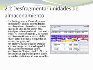 2.2 Desfragmentar unidades de almacenamientoLa desfragmentación es el proceso mediante el cual se acomodan los archivos de un disco de tal manera que cada uno quede en un área contigua y sin espacios sin usar entre ellos. Al irse escribiendo y borrando archivos continuamente en el discoduro, éstos tienden a no quedar en áreas contiguas, así, un archivo puede quedar "partido" en muchos pedazos a lo largo del disco, se dice entonces que el archivo está "fragmentado". Al tener los archivos esparcidos por el disco, se vuelve ineficiente el acceso a ellos.