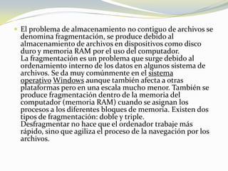 El problema de almacenamiento no contiguo de archivos se denomina fragmentación, se produce debido al almacenamiento de archivos en dispositivos como disco duro y memoria RAM por el uso del computador.La fragmentación es un problema que surge debido al ordenamiento interno de los datos en algunos sistema de archivos. Se da muy comúnmente en el sistema operativo Windows aunque también afecta a otras plataformas pero en una escala mucho menor. También se produce fragmentación dentro de la memoria del computador (memoria RAM) cuando se asignan los procesos a los diferentes bloques de memoria. Existen dos tipos de fragmentación: doble y triple.Desfragmentar no hace que el ordenador trabaje más rápido, sino que agiliza el proceso de la navegación por los archivos.