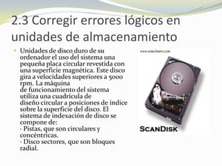 2.3 Corregir errores lógicos en unidades de almacenamientoUnidades de discoduro de su ordenador el uso del sistema una pequeña placa circular revestida con una superficie magnética. Este disco gira a velocidades superiores a 5000 rpm. La máquina de funcionamiento del sistema utiliza una cuadrícula de diseño circular a posiciones de índice sobre la superficie del disco. El sistema de indexación de disco se compone de:· Pistas, que son circulares y concéntricas.· Disco sectores, que son bloques radial. 