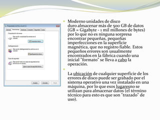 Moderno unidades de disco duro almacenar más de 500 GB de datos (GB = Gigabyte - 1 mil millones de bytes) por lo que no es ninguna sorpresa encontrar pequeñas, pequeñas imperfecciones en la superficie magnética, que no registro fiable. Estos pequeños errores son usualmente encontrados en la fábrica cuando una inicial "formato" se lleva a cabo la operación.La ubicación de cualquier superficie de los errores de disco puede ser grabado por el sistema operativo una vez instalado en una máquina, por lo que esos lugaresno se utilizan para almacenar datos (el término técnico para esto es que son "trazado" de uso). 
