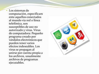 Los sistemas de computación, específicamente aquellos conectados al mundo vía red o línea telefónica, son susceptibles de uso no autorizado y virus. Virus de computadora: Pequeño programa creado por vándalos electrónicos que pueden tener varios efectos indeseables. Los virus se propagan al unirse por cuenta propia a los archivos, usualmente archivos de programas ejecutables.