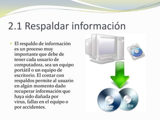 2.1 Respaldar informaciónEl respaldo de información es un proceso muy importante que debe de tener cada usuario de computadora, sea un equipo portátil o un equipo de escritorio. El contar con respaldos permite al usuario en algún momento dado recuperar información que haya sido dañada por virus, fallas en el equipo o por accidentes.