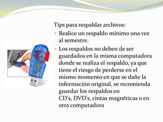 Tips para respaldar archivos:Realice un respaldo mínimo una vez al semestre.Los respaldos no deben de ser guardados en la misma computadora donde se realiza el respaldo, ya que tiene el riesgo de perderse en el mismo momento en que se dañe la información original, se recomienda guardar los respaldos en CD's, DVD's, cintas magnéticas o en otra computadora