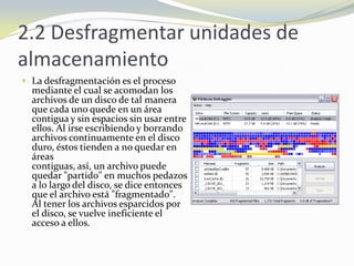 2.2 Desfragmentar unidades de almacenamientoLa desfragmentación es el proceso mediante el cual se acomodan los archivos de un disco de tal manera que cada uno quede en un área contigua y sin espacios sin usar entre ellos. Al irse escribiendo y borrando archivos continuamente en el discoduro, éstos tienden a no quedar en áreas contiguas, así, un archivo puede quedar "partido" en muchos pedazos a lo largo del disco, se dice entonces que el archivo está "fragmentado". Al tener los archivos esparcidos por el disco, se vuelve ineficiente el acceso a ellos.