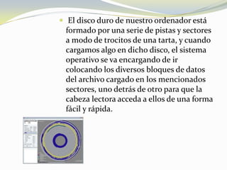  El disco duro de nuestro ordenador está formado por una serie de pistas y sectores a modo de trocitos de una tarta, y cuando cargamos algo en dicho disco, el sistema operativo se va encargando de ir colocando los diversos bloques de datos del archivo cargado en los mencionados sectores, uno detrás de otro para que la cabeza lectora acceda a ellos de una forma fácil y rápida.