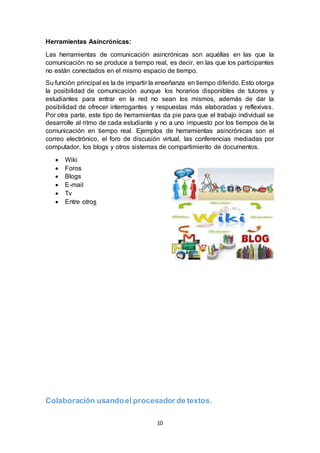 10
Herramientas Asincrónicas:
Las herramientas de comunicación asincrónicas son aquéllas en las que la
comunicación no se produce a tiempo real, es decir, en las que los participantes
no están conectados en el mismo espacio de tiempo.
Su función principal es la de impartir la enseñanza en tiempo diferido. Esto otorga
la posibilidad de comunicación aunque los horarios disponibles de tutores y
estudiantes para entrar en la red no sean los mismos, además de dar la
posibilidad de ofrecer interrogantes y respuestas más elaboradas y reflexivas.
Por otra parte, este tipo de herramientas da pie para que el trabajo individual se
desarrolle al ritmo de cada estudiante y no a uno impuesto por los tiempos de la
comunicación en tiempo real. Ejemplos de herramientas asincrónicas son el
correo electrónico, el foro de discusión virtual, las conferencias mediadas por
computador, los blogs y otros sistemas de compartimiento de documentos.
 Wiki
 Foros
 Blogs
 E-mail
 Tv
 Entre otros
Colaboración usandoel procesador de textos.
 