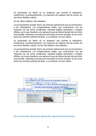11
Un procesador de textos es un programa que permite la realización,
modificación, el almacenamiento y la impresión de cualquier tipo de escrito, de
una forma flexible y rápida.
Es uno delos software más utilizados.
Los procesadores de texto fueron las primeras aplicaciones que se incorporaron
a los ordenadores. Los programadores tenían que comunicarse con las
máquinas de una forma complicada, mediante tarjetas perforadas y códigos
difíciles, por lo que diseñaron una aplicaciónque permitiera hacerlo de una forma
más sencilla, mediante la escritura de comandos en forma de texto. Es así como
nacen los primeros editores de texto, y su evolución es muy rápida.
Un procesador de textos es un programa que permite la realización,
modificación, el almacenamiento y la impresión de cualquier tipo de escrito, de
una forma flexible y rápida. Es uno del software más utilizados.
Los procesadores de texto fueron las primeras aplicaciones que se incorporaron
a los ordenadores. Los programadores tenían que comunicarse con las
máquinas de una forma complicada, mediante tarjetas perforadas y códigos
difíciles, por lo que diseñaron una aplicaciónque permitiera hacerlo de una forma
más sencilla, mediante la escritura de comandos en forma de texto. Es así como
nacen los primeros editores de texto, y su evolución es muy rápida.
Un procesadorde textos ejerce las siguientes funciones:
 