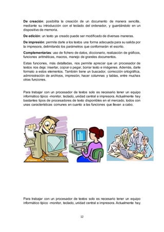 12
De creación: posibilita la creación de un documento de manera sencilla,
mediante su introducción con el teclado del ordenador, y guardándolo en un
dispositivo de memoria.
De edición: un texto ya creado puede ser modificado de diversas maneras.
De impresión: permite darle a los textos una forma adecuada para su salida por
la impresora, delimitando los parámetros que conformarán el escrito.
Complementarias: uso de fichero de datos, diccionario, realización de gráficos,
funciones aritméticas, macros, manejo de grandes documentos.
Estas funciones, más detalladas, nos permite apreciar que un procesador de
textos nos deja: insertar, copiar o pegar, borrar texto e imágenes. Además, darle
formato a estos elementos. También tiene un buscador, corrección ortográfica,
administración de archivos, impresión, hacer columnas y tablas, entre muchas
otras funciones.
Para trabajar con un procesador de textos solo es necesario tener un equipo
informático típico -monitor, teclado, unidad central e impresora. Actualmente hay
bastantes tipos de procesadores de texto disponibles en el mercado, todos con
unas características comunes en cuanto a las funciones que llevan a cabo.
Para trabajar con un procesador de textos solo es necesario tener un equipo
informático típico -monitor, teclado, unidad central e impresora. Actualmente hay
 