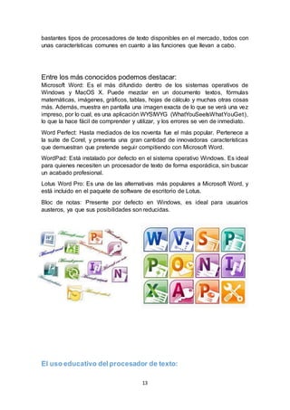 13
bastantes tipos de procesadores de texto disponibles en el mercado, todos con
unas características comunes en cuanto a las funciones que llevan a cabo.
Entre los más conocidos podemos destacar:
Microsoft Word: Es el más difundido dentro de los sistemas operativos de
Windows y MacOS X. Puede mezclar en un documento textos, fórmulas
matemáticas, imágenes, gráficos, tablas, hojas de cálculo y muchas otras cosas
más. Además, muestra en pantalla una imagen exacta de lo que se verá una vez
impreso, por lo cual, es una aplicación WYSIWYG (WhatYouSeeIsWhatYouGet),
lo que la hace fácil de comprender y utilizar, y los errores se ven de inmediato.
Word Perfect: Hasta mediados de los noventa fue el más popular. Pertenece a
la suite de Corel, y presenta una gran cantidad de innovadoras características
que demuestran que pretende seguir compitiendo con Microsoft Word.
WordPad: Está instalado por defecto en el sistema operativo Windows. Es ideal
para quienes necesiten un procesador de texto de forma esporádica, sin buscar
un acabado profesional.
Lotus Word Pro: Es una de las alternativas más populares a Microsoft Word, y
está incluido en el paquete de software de escritorio de Lotus.
Bloc de notas: Presente por defecto en Windows, es ideal para usuarios
austeros, ya que sus posibilidades son reducidas.
El uso educativo del procesador de texto:
 