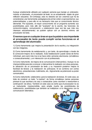 14
Aunque ampliamente utilizado por cualquier persona que maneje un ordenador,
incluido el alumnado, el procesador de texto no es actualmente objeto de gran
reflexión educativa. Sin embargo, esto no debería ser así: creemos que ha de
considerarse una herramienta pedagógica de primer orden si aprovechamos sus
potencialidades, y para ello no es necesario más que un conocimiento técnico
elemental. Por supuesto, el mayor conocimiento de un programa aumenta sus
posibilidades, pero más allá del "acabado" de lo escrito, las funciones de
corrección-mejora, comunicación y colaboración (que son las que más nos
interesan educativamente) se pueden aplicar con un dominio mínimo del
procesador de texto.
Creemos que en cualquierárea en que la palabra sea importante
el procesador de texto puede cumplir varias funciones en el
aprendizaje del alumnado:
1) Como herramienta que mejora la presentación de lo escrito y su integración
con las imágenes.
2) Como herramienta de reelaboración y, por tanto, de aprendizaje a través de
la corrección-mejora de lo realizado. Esta reelaboración puede darse de forma
individual, pero será más rica si se hace entre varios/as alumnos/as (simultánea
o consecutivamente) y en interacción con el profesorado.
3) Como instrumento de mejora de la comunicación (intercambio). Aunque no es
imprescindible para dar a conocer o intercambiar lo realizado con otras personas,
la utilización de un procesador de texto y su impresión posterior mejora la
facilidad de lectura y la realización de policopias. Si se combina con correo
electrónico, presentaciones multimedia, etc., lógicamente se potenciará su poder
comunicativo.
4) Como instrumento colaborativo para la realización de tareas. En este caso, se
trata de construir un texto "a medias", de forma simultánea (varias personas
piensan lo que escriben a la vez) o consecutiva (unos escriben o reeescriben a
continuación de otros). También en este caso es cierto que el procesador no es
un instrumento imprescindible, pero amplía mucho las posibilidades de
colaboración, posibilidades que también se multiplican si lo integramos con la
comunicación telemática.
 