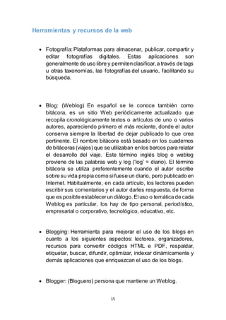 15
Herramientas y recursos de la web
 Fotografía: Plataformas para almacenar, publicar, compartir y
editar fotografías digitales. Estas aplicaciones son
generalmente de uso libre y permitenclasificar,a través de tags
u otras taxonomías, las fotografías del usuario, facilitando su
búsqueda.
 Blog: (Weblog) En español se le conoce también como
bitácora, es un sitio Web periódicamente actualizado que
recopila cronológicamente textos o artículos de uno o varios
autores, apareciendo primero el más reciente, donde el autor
conserva siempre la libertad de dejar publicado lo que crea
pertinente. El nombre bitácora está basado en los cuadernos
de bitácoras (viajes) que se utilizaban enlos barcos para relatar
el desarrollo del viaje. Este término inglés blog o weblog
proviene de las palabras web y log (‘log’ = diario). El término
bitácora se utiliza preferentemente cuando el autor escribe
sobre su vida propia como sifuese un diario, pero publicado en
Internet. Habitualmente, en cada artículo, los lectores pueden
escribir sus comentarios y el autor darles respuesta, de forma
que es posible establecerun diálogo.Eluso o temática de cada
Weblog es particular, los hay de tipo personal, periodístico,
empresarial o corporativo, tecnológico, educativo, etc.
 Blogging: Herramienta para mejorar el uso de los blogs en
cuanto a los siguientes aspectos: lectores, organizadores,
recursos para convertir códigos HTML e PDF, respaldar,
etiquetar, buscar, difundir, optimizar, indexar dinámicamente y
demás aplicaciones que enriquezcan el uso de los blogs.
 Blogger: (Bloguero) persona que mantiene un Weblog.
 
