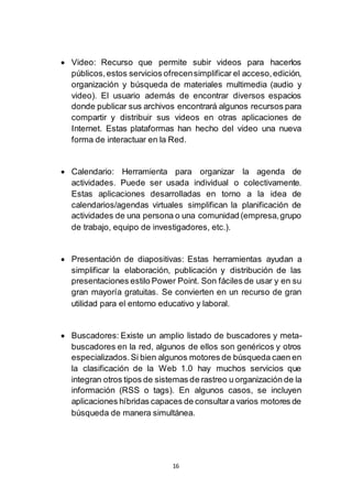 16
 Video: Recurso que permite subir videos para hacerlos
públicos,estos servicios ofrecensimplificar el acceso,edición,
organización y búsqueda de materiales multimedia (audio y
video). El usuario además de encontrar diversos espacios
donde publicar sus archivos encontrará algunos recursos para
compartir y distribuir sus videos en otras aplicaciones de
Internet. Estas plataformas han hecho del video una nueva
forma de interactuar en la Red.
 Calendario: Herramienta para organizar la agenda de
actividades. Puede ser usada individual o colectivamente.
Estas aplicaciones desarrolladas en torno a la idea de
calendarios/agendas virtuales simplifican la planificación de
actividades de una persona o una comunidad (empresa,grupo
de trabajo, equipo de investigadores, etc.).
 Presentación de diapositivas: Estas herramientas ayudan a
simplificar la elaboración, publicación y distribución de las
presentaciones estilo Power Point. Son fáciles de usar y en su
gran mayoría gratuitas. Se convierten en un recurso de gran
utilidad para el entorno educativo y laboral.
 Buscadores: Existe un amplio listado de buscadores y meta-
buscadores en la red, algunos de ellos son genéricos y otros
especializados.Si bien algunos motores de búsqueda caen en
la clasificación de la Web 1.0 hay muchos servicios que
integran otros tipos de sistemas de rastreo u organización de la
información (RSS o tags). En algunos casos, se incluyen
aplicaciones híbridas capaces de consultara varios motores de
búsqueda de manera simultánea.
 