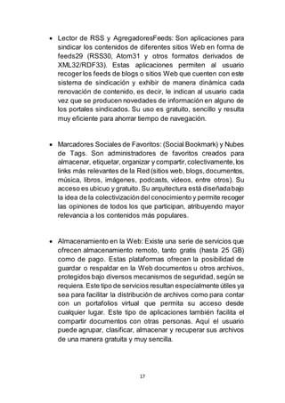 17
 Lector de RSS y AgregadoresFeeds: Son aplicaciones para
sindicar los contenidos de diferentes sitios Web en forma de
feeds29 (RSS30, Atom31 y otros formatos derivados de
XML32/RDF33). Estas aplicaciones permiten al usuario
recoger los feeds de blogs o sitios Web que cuenten con este
sistema de sindicación y exhibir de manera dinámica cada
renovación de contenido, es decir, le indican al usuario cada
vez que se producen novedades de información en alguno de
los portales sindicados. Su uso es gratuito, sencillo y resulta
muy eficiente para ahorrar tiempo de navegación.
 Marcadores Sociales de Favoritos: (Social Bookmark) y Nubes
de Tags. Son administradores de favoritos creados para
almacenar, etiquetar, organizar y compartir,colectivamente,los
links más relevantes de la Red (sitios web, blogs,documentos,
música, libros, imágenes, podcasts, videos, entre otros). Su
acceso es ubicuo y gratuito. Su arquitectura está diseñadabajo
la idea de la colectivizacióndel conocimiento y permite recoger
las opiniones de todos los que participan, atribuyendo mayor
relevancia a los contenidos más populares.
 Almacenamiento en la Web: Existe una serie de servicios que
ofrecen almacenamiento remoto, tanto gratis (hasta 25 GB)
como de pago. Estas plataformas ofrecen la posibilidad de
guardar o respaldar en la Web documentos u otros archivos,
protegidos bajo diversos mecanismos de seguridad, según se
requiera. Este tipo de servicios resultan especialmente útiles ya
sea para facilitar la distribución de archivos como para contar
con un portafolios virtual que permita su acceso desde
cualquier lugar. Este tipo de aplicaciones también facilita el
compartir documentos con otras personas. Aquí el usuario
puede agrupar, clasificar, almacenar y recuperar sus archivos
de una manera gratuita y muy sencilla.
 