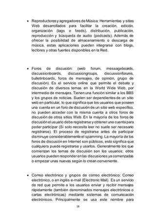 18
 Reproductoresy agregadores de Música: Herramientas y sitios
Web desarrollados para facilitar la creación, edición,
organización (tags o feeds), distribución, publicación,
reproducción y búsqueda de audio (podcasts). Además de
ofrecer la posibilidad de almacenamiento o descarga de
música, estas aplicaciones pueden integrarse con blogs,
lectores y otras fuentes disponibles en la Red.
 Foros de discusión: (web forum, messageboards,
discussionboards, discussiongroups, discussionforums,
bulletinboards, foros de mensajes, de opinión, grupo de
discusión). Es el servicio online que permite el debate y
discusión de diversos temas en la World Wide Web, por
intermedio de mensajes. Tienen una función similar a los BBS
y los grupos de noticias. Suelen ser dependientes de un sitio
web en particular, lo que significa que los usuarios que poseen
una cuenta en un foro de discusión de un sitio web específico,
no pueden acceder con la misma cuenta a otros foros de
discusión de otros sitios Web. En la mayoría de los foros de
discusiónelusuario debe registrarse y obtener una cuenta para
poder participar (Si solo necesita leer no suele ser necesario
registrarse). El proceso de registrarse antes de participar
disminuye considerablemente el spamming. La mayoría de los
foros de discusión en Internet son públicos, esto significa que
cualquiera puede registrarse y usarlos. Generalmente los que
comienzan los temas de discusión son los usuarios; otros
usuarios pueden responderenlas discusiones ya comenzadas
o empezar unas nuevas según lo crean conveniente.
 Correo electrónico y grupos de correo electrónico: Correo
electrónico, o en inglés e-mail (Electronic Mail). Es un servicio
de red que permite a los usuarios enviar y recibir mensajes
rápidamente (también denominados mensajes electrónicos o
cartas electrónicas) mediante sistemas de comunicación
electrónicos. Principalmente se usa este nombre para
 