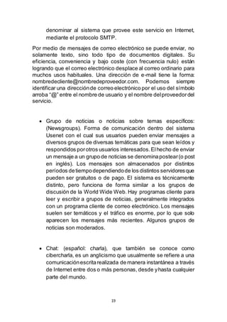 19
denominar al sistema que provee este servicio en Internet,
mediante el protocolo SMTP.
Por medio de mensajes de correo electrónico se puede enviar, no
solamente texto, sino todo tipo de documentos digitales. Su
eficiencia, conveniencia y bajo coste (con frecuencia nulo) están
logrando que el correo electrónico desplace al correo ordinario para
muchos usos habituales. Una dirección de e-mail tiene la forma:
nombredecliente@nombredeproveedor.com. Podemos siempre
identificar una direcciónde correo electrónico por el uso del símbolo
arroba “@” entre el nombre de usuario y el nombre delproveedordel
servicio.
 Grupo de noticias o noticias sobre temas específicos:
(Newsgroups). Forma de comunicación dentro del sistema
Usenet con el cual sus usuarios pueden enviar mensajes a
diversos grupos de diversas temáticas para que sean leídos y
respondidos porotros usuarios interesados.Elhecho de enviar
un mensaje a un grupo de noticias se denominapostear(o post
en inglés). Los mensajes son almacenados por distintos
períodos detiempodependiendode los distintos servidoresque
pueden ser gratuitos o de pago. El sistema es técnicamente
distinto, pero funciona de forma similar a los grupos de
discusión de la World Wide Web. Hay programas cliente para
leer y escribir a grupos de noticias, generalmente integrados
con un programa cliente de correo electrónico. Los mensajes
suelen ser temáticos y el tráfico es enorme, por lo que solo
aparecen los mensajes más recientes. Algunos grupos de
noticias son moderados.
 Chat: (español: charla), que también se conoce como
cibercharla, es un anglicismo que usualmente se refiere a una
comunicaciónescritarealizada de manera instantánea a través
de Internet entre dos o más personas, desde yhasta cualquier
parte del mundo.
 