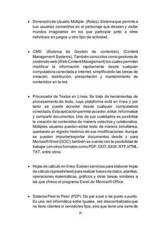 20
 Dimensiónde Usuario Múltiple: (Roles).Sistemaque permite a
sus usuarios convertirse en el personaje que deseen y visitar
mundos imaginarios en los que participar junto a otros
individuos en juegos u otro tipo de actividad.
 CMS: (Sistema de Gestión de contenido), (Content
Management Systems). También conocidoscomo gestoresde
contenido web (Web ContentManagement)los cuales permiten
modificar la información rapidamente desde cualquier
computadora conectada a Internet, simplificando las tareas de
creación, distribución, presentación y mantenimiento de
contenidos en la red.
 Procesador de Textos en Línea: Se trata de herramientas de
procesamiento de texto, cuya plataforma está en línea y por
tanto se puede acceder desde cualquier computadora
conectada.Estaaplicaciónpermite acceder,editar,reformatear
y compartir documentos. Una de sus cualidades es posibilitar
la creación de contenidos de manera colectiva y colaborativa.
Múltiples usuarios pueden editar texto de manera simultánea,
quedando un registro histórico de sus modificaciones. Aunque
se pueden importar/exportar documentos desde y para
MicrosoftWord (DOC),también se cuenta con la posibilidad de
trabajar conotros formatos comoPDF,ODT,SXW, RTF,HTML,
TXT, entre otros.
 Hojas de cálculo en línea: Existen servicios para elaborar hojas
de cálculo (spreadsheet)pararealizar bases de datos,planillas,
operaciones matemáticas, gráficos y otras tareas similares a
las que ofrece el programa Excel de Microsoft Office.
 Sistema Peer to Peer: (P2P). De par a par o de punto a punto.
Es una red informática entre iguales, red descentralizada que
no tiene clientes ni servidores fijos,sino que tiene una serie de
 