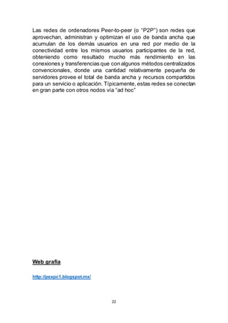 22
Las redes de ordenadores Peer-to-peer (o “P2P”) son redes que
aprovechan, administran y optimizan el uso de banda ancha que
acumulan de los demás usuarios en una red por medio de la
conectividad entre los mismos usuarios participantes de la red,
obteniendo como resultado mucho más rendimiento en las
conexiones y transferencias que con algunos métodos centralizados
convencionales, donde una cantidad relativamente pequeña de
servidores provee el total de banda ancha y recursos compartidos
para un servicio o aplicación. Típicamente, estas redes se conectan
en gran parte con otros nodos vía “ad hoc”
Web grafía
http://pexpc1.blogspot.mx/
 