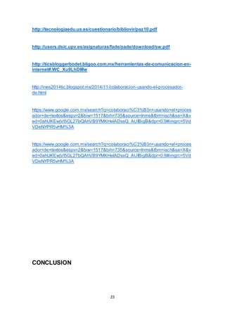 23
http://tecnologiaedu.us.es/cuestionario/bibliovir/paz10.pdf
http://users.dsic.upv.es/asignaturas/fade/oade/download/sw.pdf
http://ticsbloggerbodet.bligoo.com.mx/herramientas-de-comunicacion-en-
internet#.WC_Xu9LhDMw
http://ines2014tic.blogspot.mx/2014/11/colaboracion-usando-el-procesador-
de.html
https://www.google.com.mx/search?q=colaboraci%C3%B3n+usando+el+proces
ador+de+textos&espv=2&biw=1517&bih=735&source=lnms&tbm=isch&sa=X&v
ed=0ahUKEwjVl5GL27bQAhVB9YMKHelADssQ_AUIBigB&dpr=0.9#imgrc=5Vd
VDeNYPR5vHM%3A
https://www.google.com.mx/search?q=colaboraci%C3%B3n+usando+el+proces
ador+de+textos&espv=2&biw=1517&bih=735&source=lnms&tbm=isch&sa=X&v
ed=0ahUKEwjVl5GL27bQAhVB9YMKHelADssQ_AUIBigB&dpr=0.9#imgrc=5Vd
VDeNYPR5vHM%3A
CONCLUSION
 