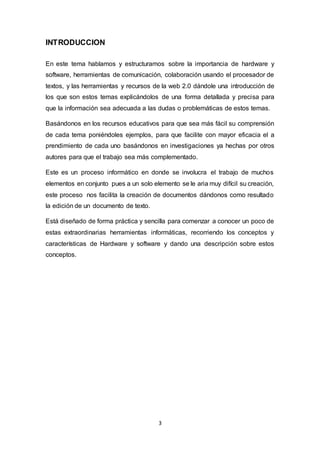 3
INTRODUCCION
En este tema hablamos y estructuramos sobre la importancia de hardware y
software, herramientas de comunicación, colaboración usando el procesador de
textos, y las herramientas y recursos de la web 2.0 dándole una introducción de
los que son estos temas explicándolos de una forma detallada y precisa para
que la información sea adecuada a las dudas o problemáticas de estos temas.
Basándonos en los recursos educativos para que sea más fácil su comprensión
de cada tema poniéndoles ejemplos, para que facilite con mayor eficacia el a
prendimiento de cada uno basándonos en investigaciones ya hechas por otros
autores para que el trabajo sea más complementado.
Este es un proceso informático en donde se involucra el trabajo de muchos
elementos en conjunto pues a un solo elemento se le aria muy difícil su creación,
este proceso nos facilita la creación de documentos dándonos como resultado
la edición de un documento de texto.
Está diseñado de forma práctica y sencilla para comenzar a conocer un poco de
estas extraordinarias herramientas informáticas, recorriendo los conceptos y
características de Hardware y software y dando una descripción sobre estos
conceptos.
 