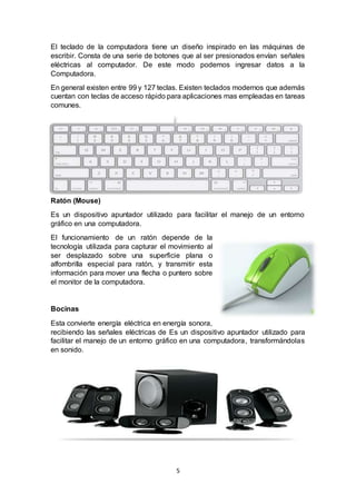 5
El teclado de la computadora tiene un diseño inspirado en las máquinas de
escribir. Consta de una serie de botones que al ser presionados envían señales
eléctricas al computador. De este modo podemos ingresar datos a la
Computadora.
En general existen entre 99 y 127 teclas. Existen teclados modernos que además
cuentan con teclas de acceso rápido para aplicaciones mas empleadas en tareas
comunes.
Ratón (Mouse)
Es un dispositivo apuntador utilizado para facilitar el manejo de un entorno
gráfico en una computadora.
El funcionamiento de un ratón depende de la
tecnología utilizada para capturar el movimiento al
ser desplazado sobre una superficie plana o
alfombrilla especial para ratón, y transmitir esta
información para mover una flecha o puntero sobre
el monitor de la computadora.
Bocinas
Esta convierte energía eléctrica en energía sonora,
recibiendo las señales eléctricas de Es un dispositivo apuntador utilizado para
facilitar el manejo de un entorno gráfico en una computadora, transformándolas
en sonido.
 