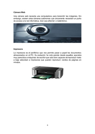 6
Cámara Web
Una cámara web necesita una computadora para transmitir las imágenes. Sin
embargo, existen otras cámaras autónomas que únicamente necesitan un punto
de acceso a la red informática, bien sea ethernet o inalámbrico.
Impresora
La impresora es el periférico que nos permite pasar a papel los documentos
almacenados en el PC. Su evolución ha sido grande desde aquellos aparatos
muy parecidos a máquinas de escribir que solo eran capaces de reproducir texto
a baja velocidad a impresoras que pueden reproducir cientos de páginas en
minutos.
 