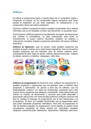 7
Software
Se refiere al equipamiento lógico o soporte lógico de un computador digital, y
comprende el conjunto de los componentes lógicos necesarios para hacer
posible la realización de una tarea específica, en contraposición a los
componentes físicos del sistema (hardware).
El término software o programa se aplica a aquellos componentes de un sistema
informático que no son tangibles, es decir, que físicamente no se pueden tocar.
Para Freedman (1984) el programa es sencillamente el conjunto de instrucciones
que contiene la computadora, ya sean instrucciones para poner en
funcionamiento el propio sistema informático (software de sistema) o
instrucciones concretas dirigidas a programas particulares del usuario (software
específico).
Software de Aplicación: aquí se incluyen todos aquellos programas que
permiten al usuario realizar una o varias tareas específicas. Aquí se encuentran
aquellos programas que los individuos usan de manera cotidiana como:
procesadores de texto, hojas de cálculo, editores, telecomunicaciones, software
de cálculo numérico y simbólico, videojuegos, entre otros.
Software de programación:Se denomina como ‘software de programación’ a
aquellos programas o aplicaciones que nos permiten crear y modificar otros
programas y aplicaciones. Es gracias a este tipo de software, que los
desarrolladores contaron con todas las herramientas necesarias para crear
muchos de los programas que utilizamos comúnmente. Estas aplicaciones nos
ofrecen un conjunto de herramientas y opciones para poder desarrollar y
personalizar aplicaciones. Por medio de ellos podremos configurar de forma más
fácil los códigos en lenguaje de programación que le dan instrucciones a la
computadora. Es decir, son aquellas herramientas que un programador utiliza
para poder desarrollar programas informáticos. Para esto, el programador se
vale de distintos lenguajes de programación. Como ejemplo se pueden tomar
compiladores, programas de diseño asistido por computador, paquetes
integrados, editores de texto, enlazadores, depuradores, intérpretes, entre otros.
 