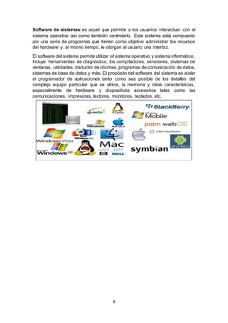 8
Software de sistemas:es aquel que permite a los usuarios interactuar con el
sistema operativo así como también controlarlo. Este sistema está compuesto
por una serie de programas que tienen como objetivo administrar los recursos
del hardware y, al mismo tiempo, le otorgan al usuario una interfaz.
El software del sistema permite utilizar el sistema operativo y sistema informático.
Incluye herramientas de diagnóstico, los compiladores, servidores, sistemas de
ventanas, utilidades, traductor de idiomas, programas de comunicación de datos,
sistemas de base de datos y más. El propósito del software del sistema es aislar
el programador de aplicaciones tanto como sea posible de los detalles del
complejo equipo particular que se utilice, la memoria y otras características,
especialmente de hardware y dispositivos accesorios tales como las
comunicaciones, impresoras, lectores, monitores, teclados, etc.
 
