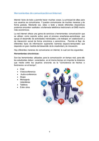 9
Herramientas de comunicaciónen Internet
Internet tiene de todo y permite hacer muchas cosas. La principal de ellas para
sus usuarios es comunicarse. Y pueden comunicarse de muchas maneras y de
forma gratuita. Mediante voz, vídeo o texto y desde diferentes dispositivos
podemos encontrar sustitutos a la llamada telefónica tradicional o al SMS mucho
más económicos.
La red internet ofrece una gama de servicios o herramientas comunicación que
se utilizan como soporte activo para el proceso enseñanza-aprendizaje que
apoya el desarrollo de actividades individuales y de trabajos en colaboración y
de interacción social de forma sincrónica o asincrónica. Permite el flujo de
diferentes tipos de información superando barreras espacio-temporales que
depende en gran medida del desarrollo de la creatividad y la innovación.
Hay diferentes maneras de comunicarse en internet, lo cual son los siguientes:
Herramientas sincrónicas:
Son las herramientas utilizadas para la comunicación en tiempo real, para ello
los estudiantes deben conectados en el mismo tiempo sin importar la distancia
que medie entre los usuarios sincronía es la "coincidencia de hechos o
fenómenos en el tiempo".
 Chat
 Videoconferencia
 Audio-conferencia
 Skype
 Mensajería
instantánea
 Teléfono
 Entre otros
 
