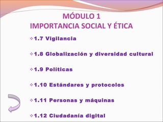 MÓDULO 1
IMPORTANCIA SOCIAL Y ÉTICA
1.7 Vigilancia
 
1.8 Globalización y diversidad cultural
 
1.9 Políticas
 
1.10 Estándares y protocolos
 
1.11 Personas y máquinas
 
1.12 Ciudadanía digital
 