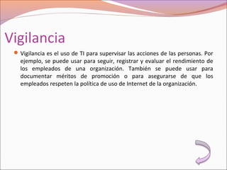 Vigilancia
Vigilancia es el uso de TI para supervisar las acciones de las personas. Por
ejemplo, se puede usar para seguir, registrar y evaluar el rendimiento de
los empleados de una organización. También se puede usar para
documentar méritos de promoción o para asegurarse de que los
empleados respeten la política de uso de Internet de la organización.
 