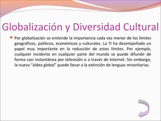 Globalización y Diversidad Cultural
Por globalización se entiende la importancia cada vez menor de los límites
geográficos, políticos, económicos y culturales. La TI ha desempeñado un
papel muy importante en la reducción de estos límites. Por ejemplo,
cualquier incidente en cualquier parte del mundo se puede difundir de
forma casi instantánea por televisión o a través de Internet. Sin embargo,
la nueva “aldea global” puede llevar a la extinción de lenguas minoritarias.
 