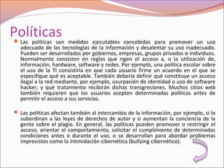 Políticas Las políticas son medidas ejecutables concebidas para promover un uso
adecuado de las tecnologías de la información y desalentar su uso inadecuado.
Pueden ser desarrolladas por gobiernos, empresas, grupos privados o individuos.
Normalmente consisten en reglas que rigen el acceso a, o la utilización de,
información, hardware, software y redes. Por ejemplo, una política escolar sobre
el uso de la TI consistiría en que cada usuario firme un acuerdo en el que se
especifique qué es aceptable. También debería definir qué constituye un acceso
ilegal a la red mediante, por ejemplo, usurpación de identidad o uso de software
hacker, y qué tratamiento recibirán dichas transgresiones. Muchos sitios web
también requieren que los usuarios acepten determinadas políticas antes de
permitir el acceso a sus servicios.
 Las políticas afectan también al intercambio de la información, por ejemplo, si lo
subordinan a las leyes de derechos de autor y si aumentan la conciencia de la
gente sobre el plagio. En general, las políticas pueden promover o restringir el
acceso, orientar el comportamiento, solicitar el cumplimiento de determinadas
condiciones antes o durante el uso, o se desarrollan para abordar problemas
imprevistos como la intimidación cibernética (bullying cibernético).
 