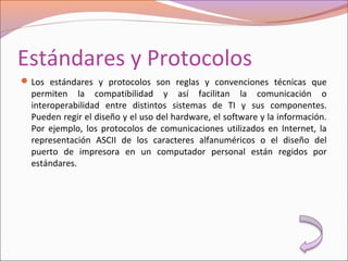Estándares y Protocolos
Los estándares y protocolos son reglas y convenciones técnicas que
permiten la compatibilidad y así facilitan la comunicación o
interoperabilidad entre distintos sistemas de TI y sus componentes.
Pueden regir el diseño y el uso del hardware, el software y la información.
Por ejemplo, los protocolos de comunicaciones utilizados en Internet, la
representación ASCII de los caracteres alfanuméricos o el diseño del
puerto de impresora en un computador personal están regidos por
estándares.
 
