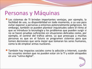 Personas y Máquinas
Los sistemas de TI brindan importantes ventajas, por ejemplo, la
facilidad de uso, su disponibilidad en todo momento, o su uso para
evitar exponer a personas a entornos potencialmente peligrosos. Sin
embargo, también se pueden plantear inquietudes sobre el ritmo al
que se introduce la tecnología y los problemas que pueden surgir si
no se hacen pruebas suficientes en situaciones delicadas como, por
ejemplo, el control del tráfico aéreo. Lo que preocupa a muchas
personas es que en el futuro se programen sistemas para que
tomen decisiones que sería mejor que tomaran los seres humanos,
como la de emplear armas nucleares.
También hay impactos sociales como la adicción a Internet, cuando
los usuarios sienten que no pueden estar sin la TI y están atrapados
en una “rutina digital”.
 