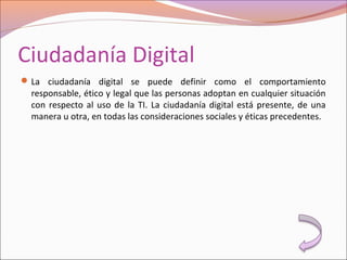 Ciudadanía Digital
La ciudadanía digital se puede definir como el comportamiento
responsable, ético y legal que las personas adoptan en cualquier situación
con respecto al uso de la TI. La ciudadanía digital está presente, de una
manera u otra, en todas las consideraciones sociales y éticas precedentes.
 