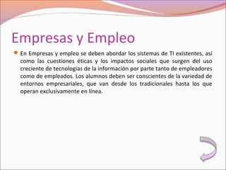 Empresas y Empleo
En Empresas y empleo se deben abordar los sistemas de TI existentes, así
como las cuestiones éticas y los impactos sociales que surgen del uso
creciente de tecnologías de la información por parte tanto de empleadores
como de empleados. Los alumnos deben ser conscientes de la variedad de
entornos empresariales, que van desde los tradicionales hasta los que
operan exclusivamente en línea.
 