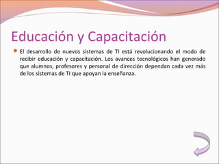 Educación y Capacitación
El desarrollo de nuevos sistemas de TI está revolucionando el modo de
recibir educación y capacitación. Los avances tecnológicos han generado
que alumnos, profesores y personal de dirección dependan cada vez más
de los sistemas de TI que apoyan la enseñanza.
 