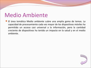 Medio Ambiente
El área temática Medio ambiente cubre una amplia gama de temas. La
capacidad de procesamiento cada vez mayor de los dispositivos móviles ha
permitido un acceso casi universal a la información, pero la cantidad
creciente de dispositivos ha tenido un impacto en la salud y en el medio
ambiente.
 