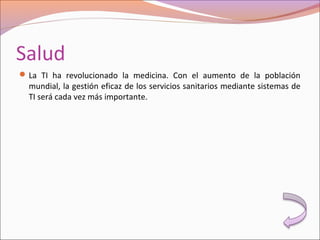 Salud
La TI ha revolucionado la medicina. Con el aumento de la población
mundial, la gestión eficaz de los servicios sanitarios mediante sistemas de
TI será cada vez más importante.
 